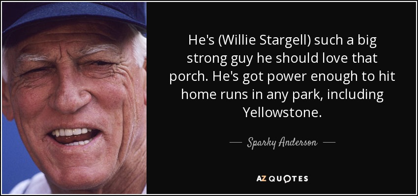 He's (Willie Stargell) such a big strong guy he should love that porch. He's got power enough to hit home runs in any park, including Yellowstone. - Sparky Anderson