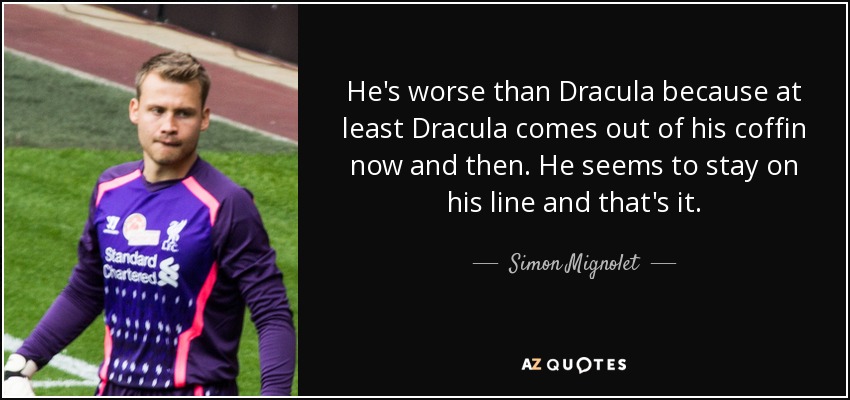 He's worse than Dracula because at least Dracula comes out of his coffin now and then. He seems to stay on his line and that's it. - Simon Mignolet