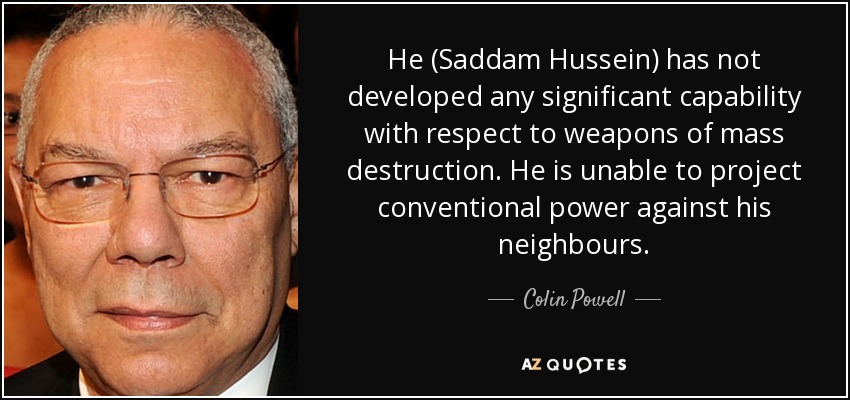 He (Saddam Hussein) has not developed any significant capability with respect to weapons of mass destruction. He is unable to project conventional power against his neighbours. - Colin Powell