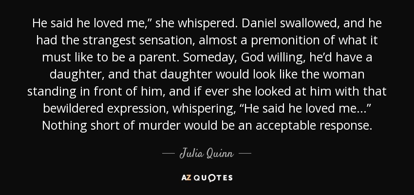He said he loved me,” she whispered. Daniel swallowed, and he had the strangest sensation, almost a premonition of what it must like to be a parent. Someday, God willing, he’d have a daughter, and that daughter would look like the woman standing in front of him, and if ever she looked at him with that bewildered expression, whispering, “He said he loved me . . .” Nothing short of murder would be an acceptable response. - Julia Quinn