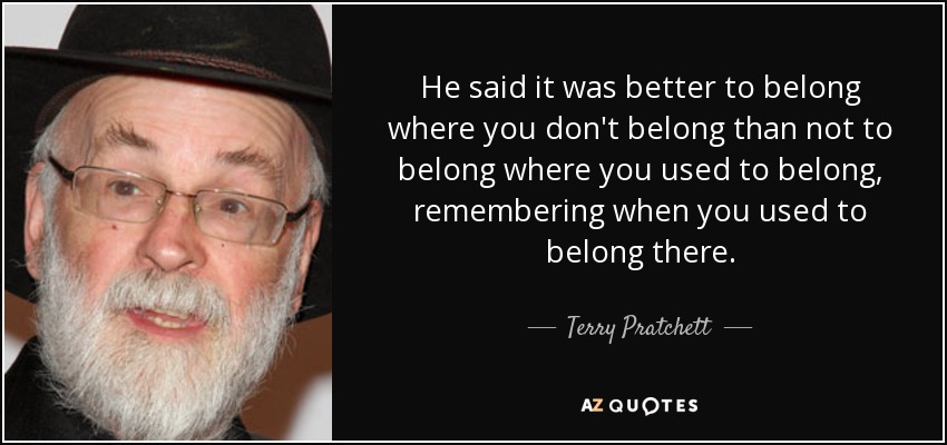He said it was better to belong where you don't belong than not to belong where you used to belong, remembering when you used to belong there. - Terry Pratchett
