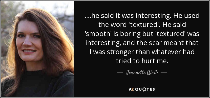 ....he said it was interesting. He used the word 'textured'. He said 'smooth' is boring but 'textured' was interesting, and the scar meant that I was stronger than whatever had tried to hurt me. - Jeannette Walls