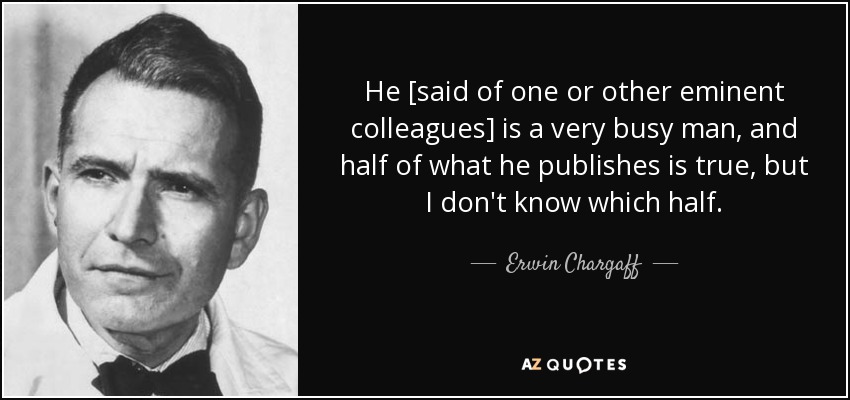 He [said of one or other eminent colleagues] is a very busy man, and half of what he publishes is true, but I don't know which half. - Erwin Chargaff
