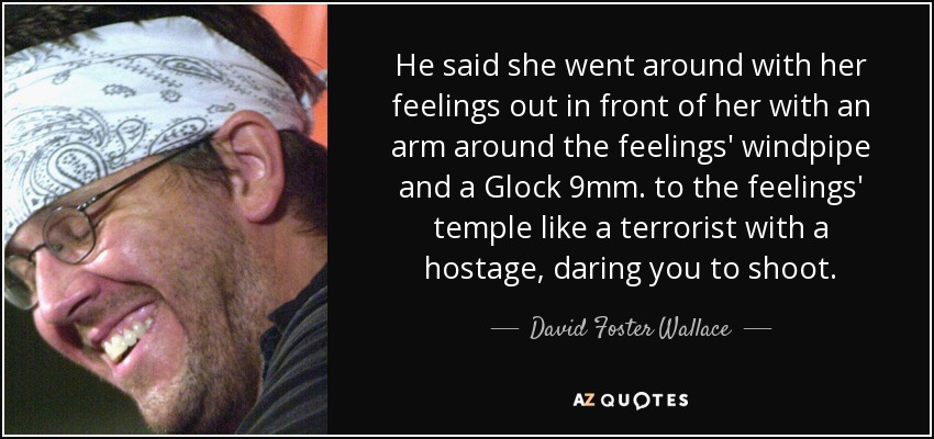 He said she went around with her feelings out in front of her with an arm around the feelings' windpipe and a Glock 9mm. to the feelings' temple like a terrorist with a hostage, daring you to shoot. - David Foster Wallace