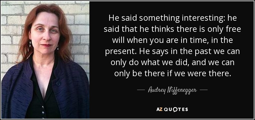 He said something interesting: he said that he thinks there is only free will when you are in time, in the present. He says in the past we can only do what we did, and we can only be there if we were there. - Audrey Niffenegger