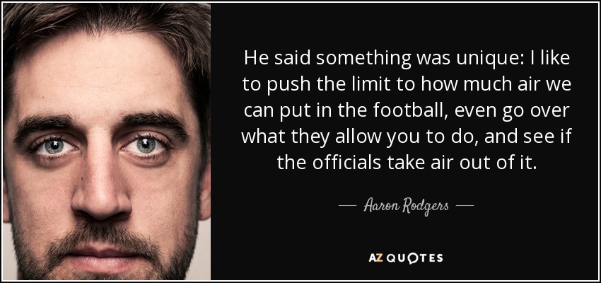 He said something was unique: I like to push the limit to how much air we can put in the football, even go over what they allow you to do, and see if the officials take air out of it. - Aaron Rodgers
