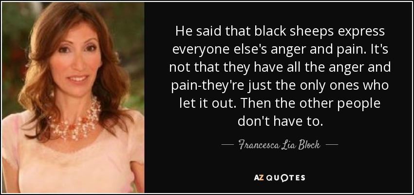 He said that black sheeps express everyone else's anger and pain. It's not that they have all the anger and pain-they're just the only ones who let it out. Then the other people don't have to. - Francesca Lia Block