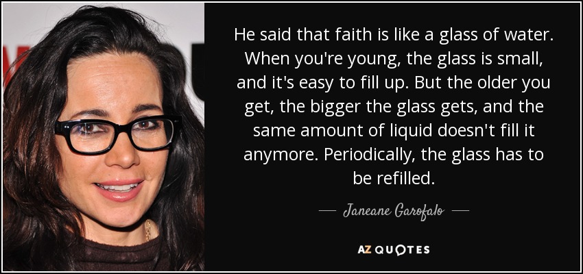 He said that faith is like a glass of water. When you're young, the glass is small, and it's easy to fill up. But the older you get, the bigger the glass gets, and the same amount of liquid doesn't fill it anymore. Periodically, the glass has to be refilled. - Janeane Garofalo