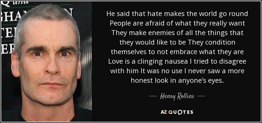 He said that hate makes the world go round People are afraid of what they really want They make enemies of all the things that they would like to be They condition themselves to not embrace what they are Love is a clinging nausea I tried to disagree with him It was no use I never saw a more honest look in anyone's eyes. - Henry Rollins