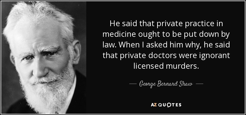 He said that private practice in medicine ought to be put down by law. When I asked him why, he said that private doctors were ignorant licensed murders. - George Bernard Shaw