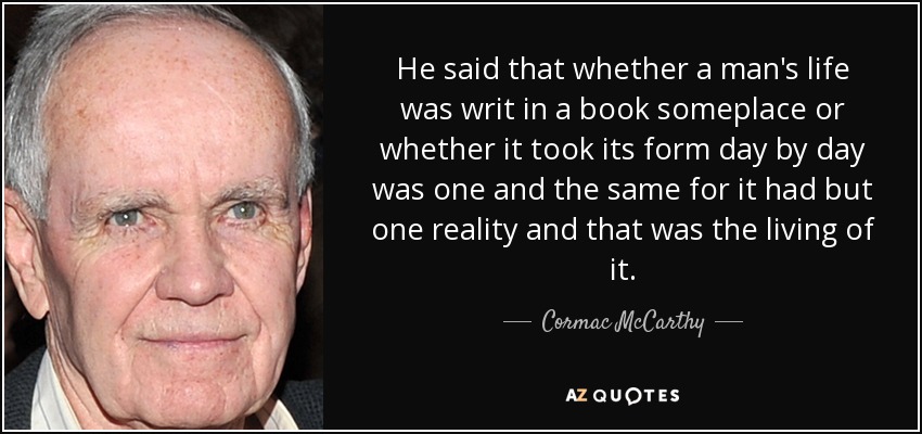 He said that whether a man's life was writ in a book someplace or whether it took its form day by day was one and the same for it had but one reality and that was the living of it. - Cormac McCarthy