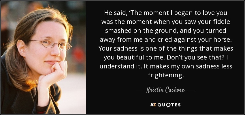 He said, ‘The moment I began to love you was the moment when you saw your fiddle smashed on the ground, and you turned away from me and cried against your horse. Your sadness is one of the things that makes you beautiful to me. Don’t you see that? I understand it. It makes my own sadness less frightening. - Kristin Cashore