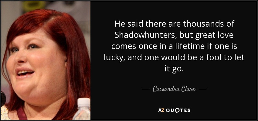 He said there are thousands of Shadowhunters, but great love comes once in a lifetime if one is lucky, and one would be a fool to let it go. - Cassandra Clare