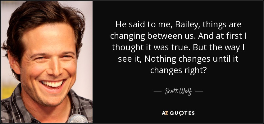 He said to me, Bailey, things are changing between us. And at first I thought it was true. But the way I see it, Nothing changes until it changes right? - Scott Wolf