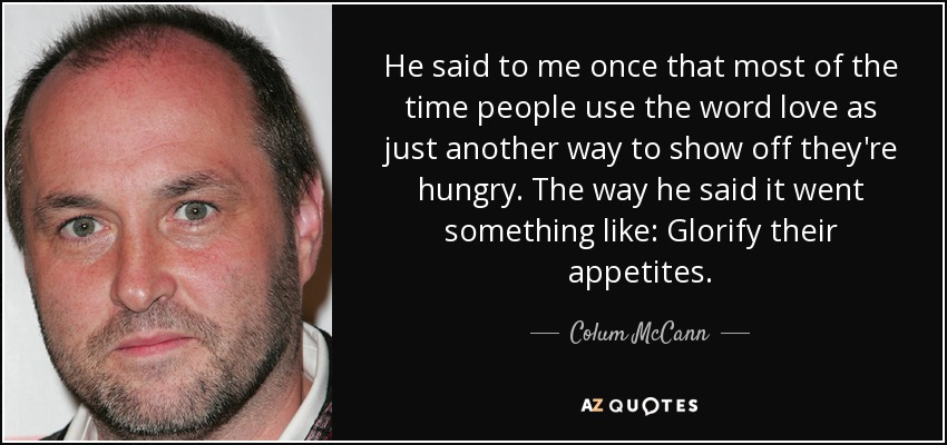 He said to me once that most of the time people use the word love as just another way to show off they're hungry. The way he said it went something like: Glorify their appetites. - Colum McCann