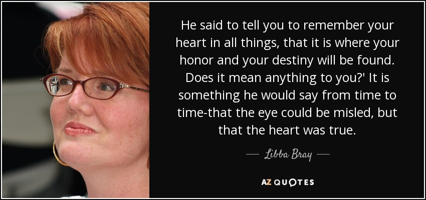 He said to tell you to remember your heart in all things, that it is where your honor and your destiny will be found. Does it mean anything to you?' It is something he would say from time to time-that the eye could be misled, but that the heart was true. - Libba Bray