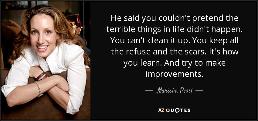 He said you couldn't pretend the terrible things in life didn't happen. You can't clean it up. You keep all the refuse and the scars. It's how you learn. And try to make improvements. - Marisha Pessl