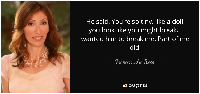 He said, You're so tiny, like a doll, you look like you might break. I wanted him to break me. Part of me did. - Francesca Lia Block