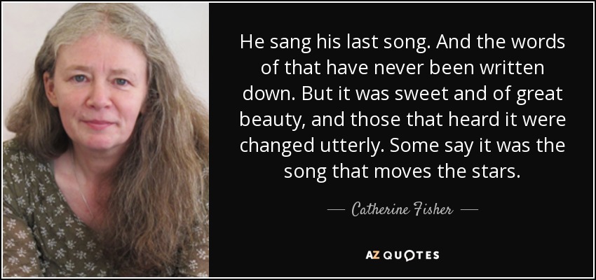 He sang his last song. And the words of that have never been written down. But it was sweet and of great beauty, and those that heard it were changed utterly. Some say it was the song that moves the stars. - Catherine Fisher