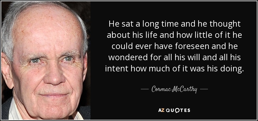 He sat a long time and he thought about his life and how little of it he could ever have foreseen and he wondered for all his will and all his intent how much of it was his doing. - Cormac McCarthy