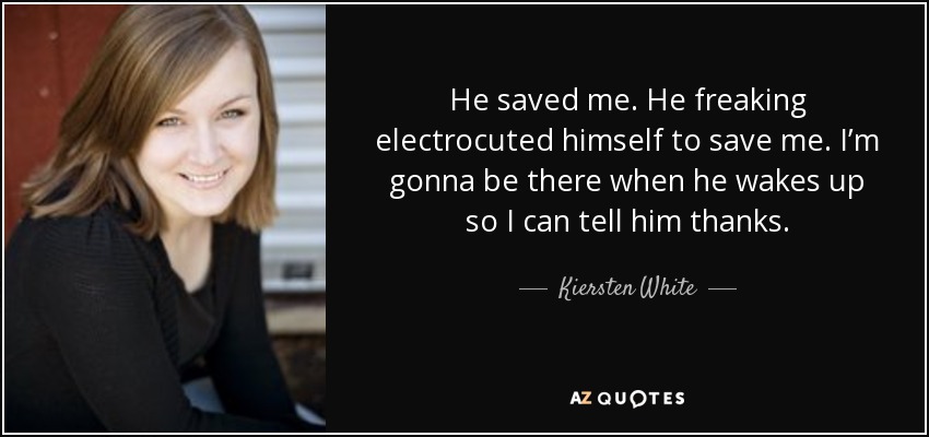 He saved me. He freaking electrocuted himself to save me. I’m gonna be there when he wakes up so I can tell him thanks. - Kiersten White