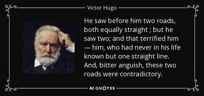 He saw before him two roads, both equally straight ; but he saw two; and that terrified him — him, who had never in his life known but one straight line. And, bitter anguish, these two roads were contradictory. - Victor Hugo