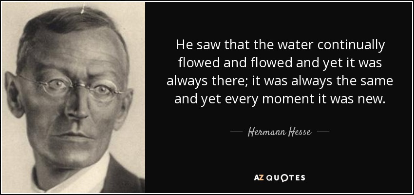 He saw that the water continually flowed and flowed and yet it was always there; it was always the same and yet every moment it was new. - Hermann Hesse