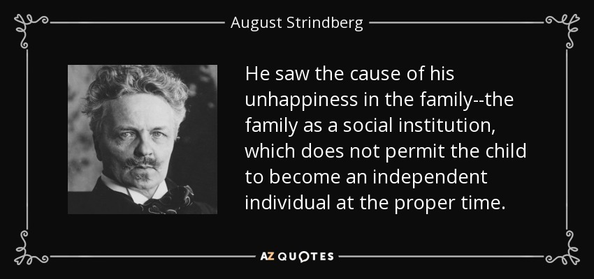 He saw the cause of his unhappiness in the family--the family as a social institution, which does not permit the child to become an independent individual at the proper time. - August Strindberg