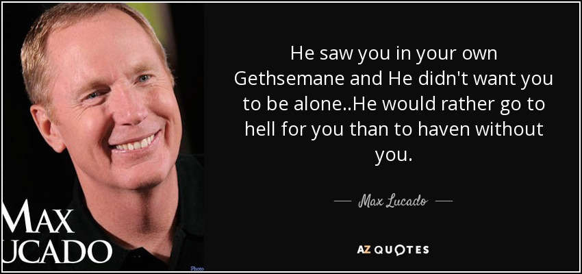 He saw you in your own Gethsemane and He didn't want you to be alone..He would rather go to hell for you than to haven without you. - Max Lucado
