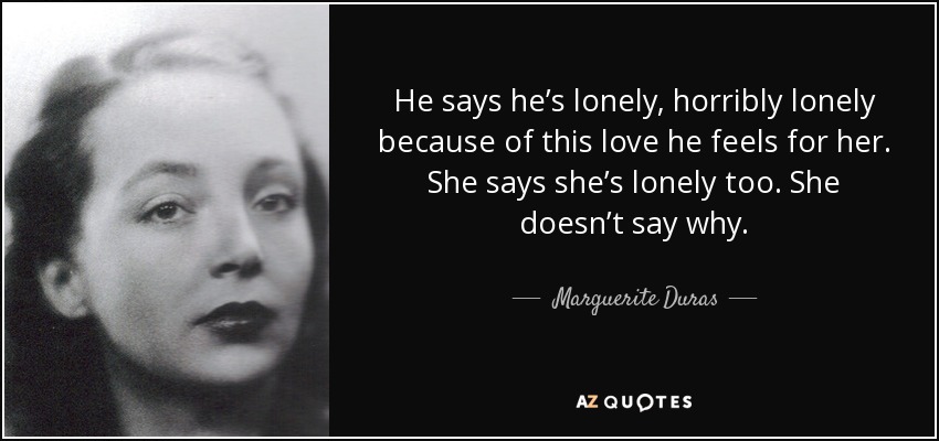 He says he’s lonely, horribly lonely because of this love he feels for her. She says she’s lonely too. She doesn’t say why. - Marguerite Duras