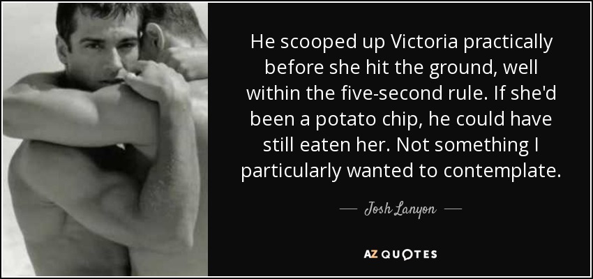 He scooped up Victoria practically before she hit the ground, well within the five-second rule. If she'd been a potato chip, he could have still eaten her. Not something I particularly wanted to contemplate. - Josh Lanyon