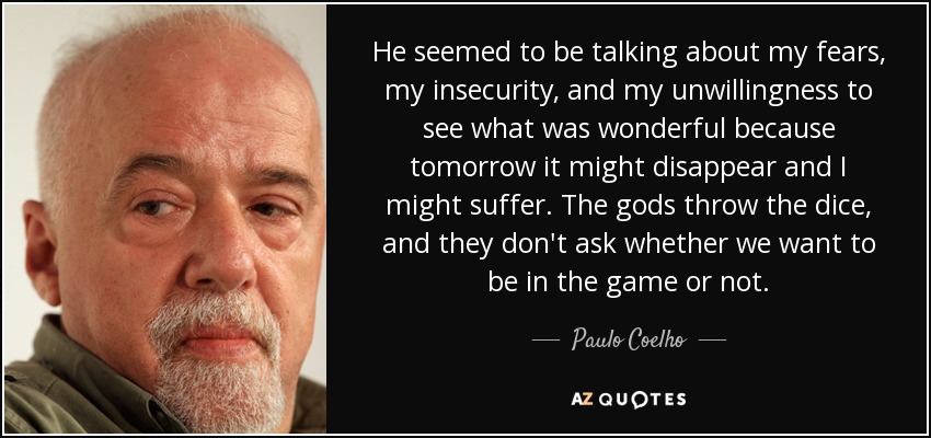 He seemed to be talking about my fears, my insecurity, and my unwillingness to see what was wonderful because tomorrow it might disappear and I might suffer. The gods throw the dice, and they don't ask whether we want to be in the game or not. - Paulo Coelho