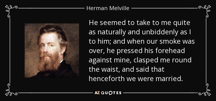He seemed to take to me quite as naturally and unbiddenly as I to him; and when our smoke was over, he pressed his forehead against mine, clasped me round the waist, and said that henceforth we were married. - Herman Melville