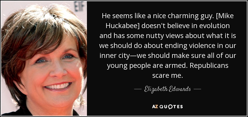 He seems like a nice charming guy. [Mike Huckabee] doesn't believe in evolution and has some nutty views about what it is we should do about ending violence in our inner city—we should make sure all of our young people are armed. Republicans scare me. - Elizabeth Edwards