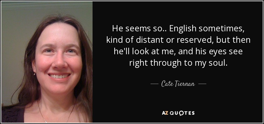 He seems so.. English sometimes, kind of distant or reserved, but then he'll look at me, and his eyes see right through to my soul. - Cate Tiernan