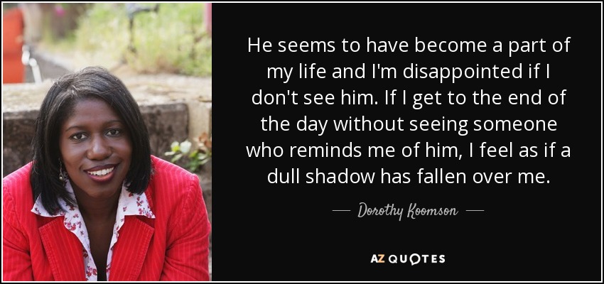 He seems to have become a part of my life and I'm disappointed if I don't see him. If I get to the end of the day without seeing someone who reminds me of him, I feel as if a dull shadow has fallen over me. - Dorothy Koomson