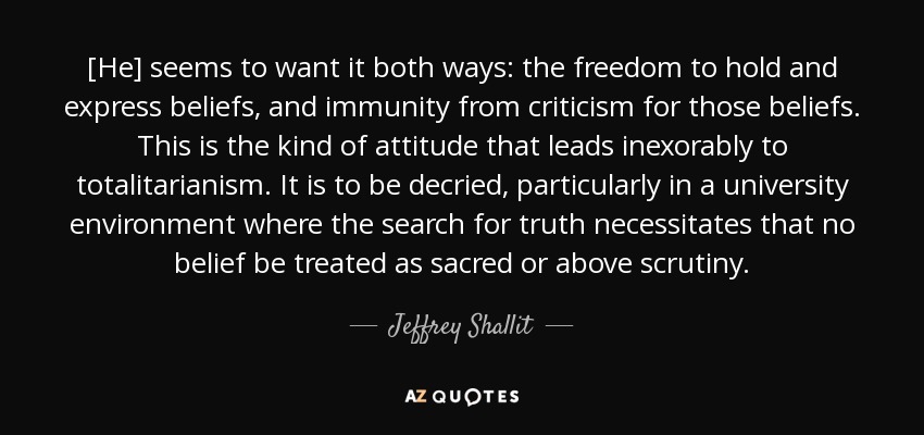 [He] seems to want it both ways: the freedom to hold and express beliefs, and immunity from criticism for those beliefs. This is the kind of attitude that leads inexorably to totalitarianism. It is to be decried, particularly in a university environment where the search for truth necessitates that no belief be treated as sacred or above scrutiny. - Jeffrey Shallit