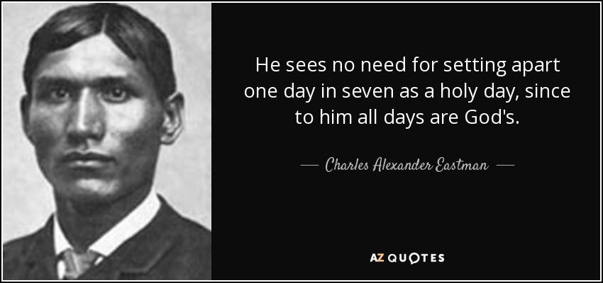 He sees no need for setting apart one day in seven as a holy day, since to him all days are God's. - Charles Alexander Eastman