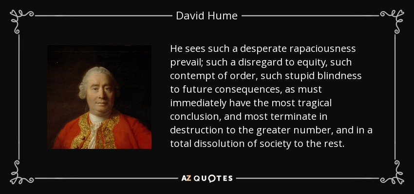 He sees such a desperate rapaciousness prevail; such a disregard to equity, such contempt of order, such stupid blindness to future consequences, as must immediately have the most tragical conclusion, and most terminate in destruction to the greater number, and in a total dissolution of society to the rest. - David Hume