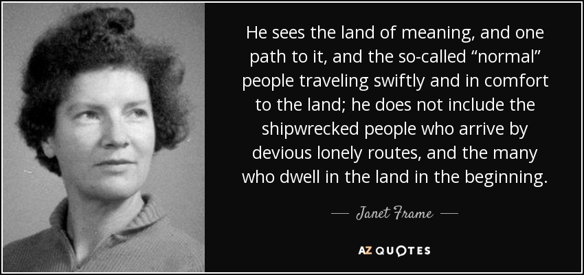 He sees the land of meaning, and one path to it, and the so-called “normal” people traveling swiftly and in comfort to the land; he does not include the shipwrecked people who arrive by devious lonely routes, and the many who dwell in the land in the beginning. - Janet Frame