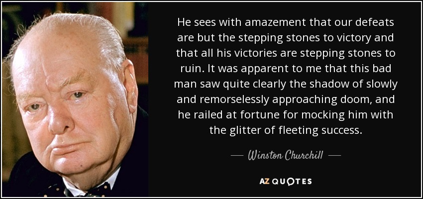 He sees with amazement that our defeats are but the stepping stones to victory and that all his victories are stepping stones to ruin. It was apparent to me that this bad man saw quite clearly the shadow of slowly and remorselessly approaching doom, and he railed at fortune for mocking him with the glitter of fleeting success. - Winston Churchill