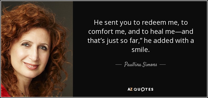 He sent you to redeem me, to comfort me, and to heal me—and that’s just so far,” he added with a smile. - Paullina Simons