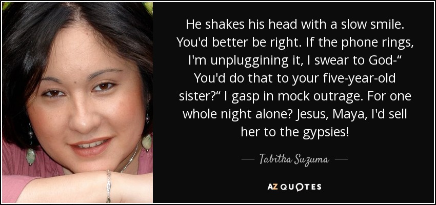 He shakes his head with a slow smile. You'd better be right. If the phone rings, I'm unpluggining it, I swear to God-“ You'd do that to your five-year-old sister?“ I gasp in mock outrage. For one whole night alone? Jesus, Maya, I'd sell her to the gypsies! - Tabitha Suzuma