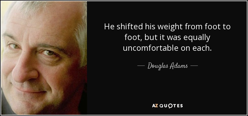 He shifted his weight from foot to foot, but it was equally uncomfortable on each. - Douglas Adams