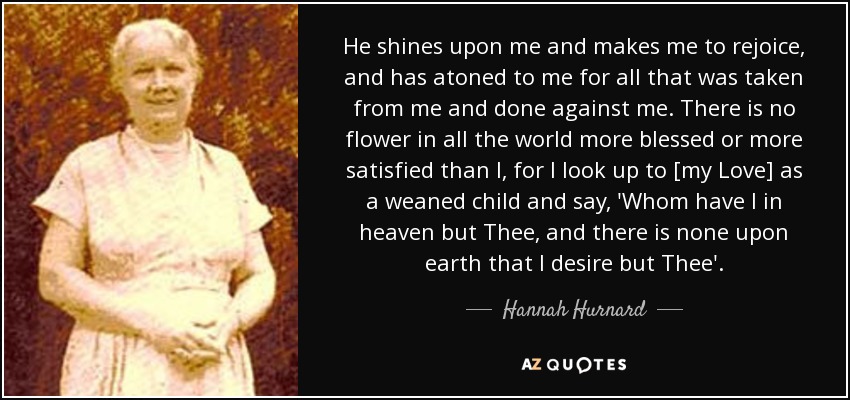 He shines upon me and makes me to rejoice, and has atoned to me for all that was taken from me and done against me. There is no flower in all the world more blessed or more satisfied than I, for I look up to [my Love] as a weaned child and say, 'Whom have I in heaven but Thee, and there is none upon earth that I desire but Thee'. - Hannah Hurnard