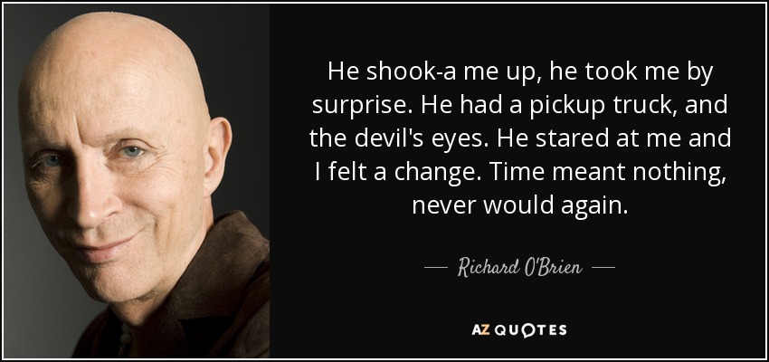 He shook-a me up, he took me by surprise. He had a pickup truck, and the devil's eyes. He stared at me and I felt a change. Time meant nothing, never would again. - Richard O'Brien