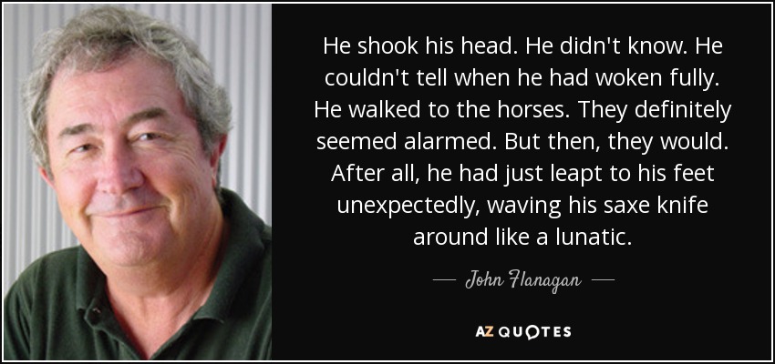He shook his head. He didn't know. He couldn't tell when he had woken fully. He walked to the horses. They definitely seemed alarmed. But then, they would. After all, he had just leapt to his feet unexpectedly, waving his saxe knife around like a lunatic. - John Flanagan