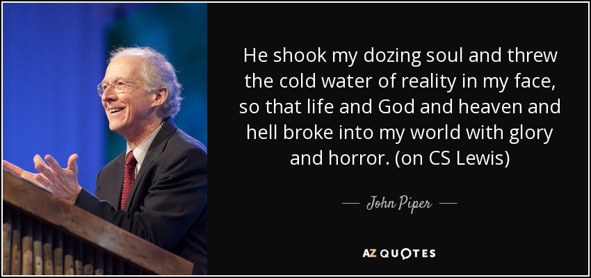 He shook my dozing soul and threw the cold water of reality in my face, so that life and God and heaven and hell broke into my world with glory and horror. (on CS Lewis) - John Piper