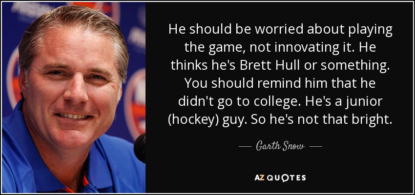 He should be worried about playing the game, not innovating it. He thinks he's Brett Hull or something. You should remind him that he didn't go to college. He's a junior (hockey) guy. So he's not that bright. - Garth Snow