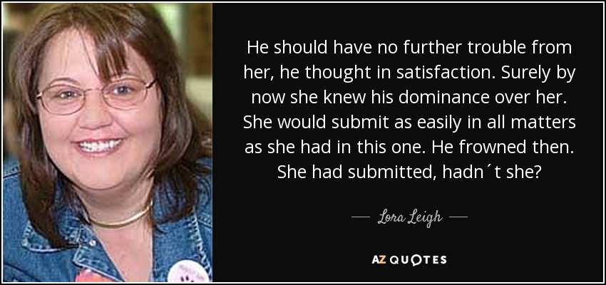 He should have no further trouble from her, he thought in satisfaction. Surely by now she knew his dominance over her. She would submit as easily in all matters as she had in this one. He frowned then. She had submitted, hadn´t she? - Lora Leigh